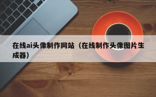泉州在线ai头像制作网站（在线制作头像图片生成器）