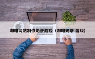 泉州咖啡网站制作奶茶游戏（咖啡奶茶 游戏）