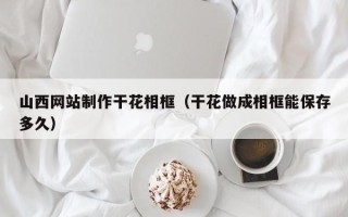 泉州山西网站制作干花相框（干花做成相框能保存多久）